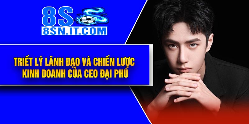 Triết lý lãnh đạo và chiến lược kinh doanh của CEO Đại Phú